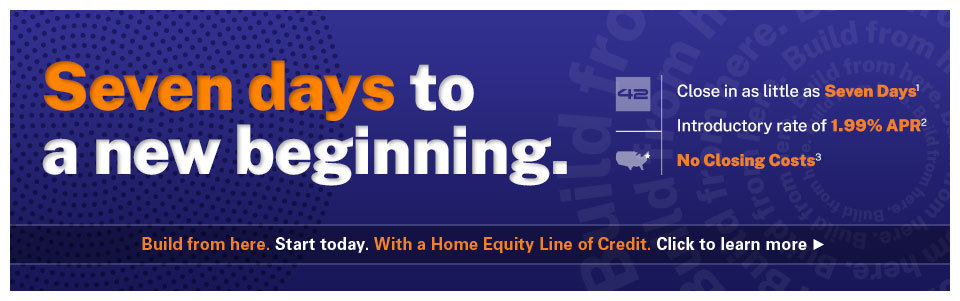 Seven days to a new beginning. Close in as little as 7 days. Introductory rate of 1.99% APR. No closing costs. Build from here. Start today. With a Home Equity Line of Credit. Click to learn more.